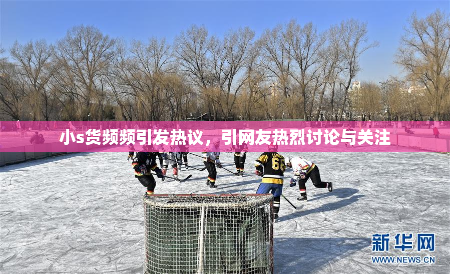 小s货频频引发热议，引网友热烈讨论与关注