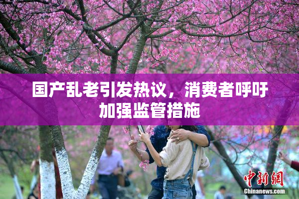 国产乱老引发热议，消费者呼吁加强监管措施