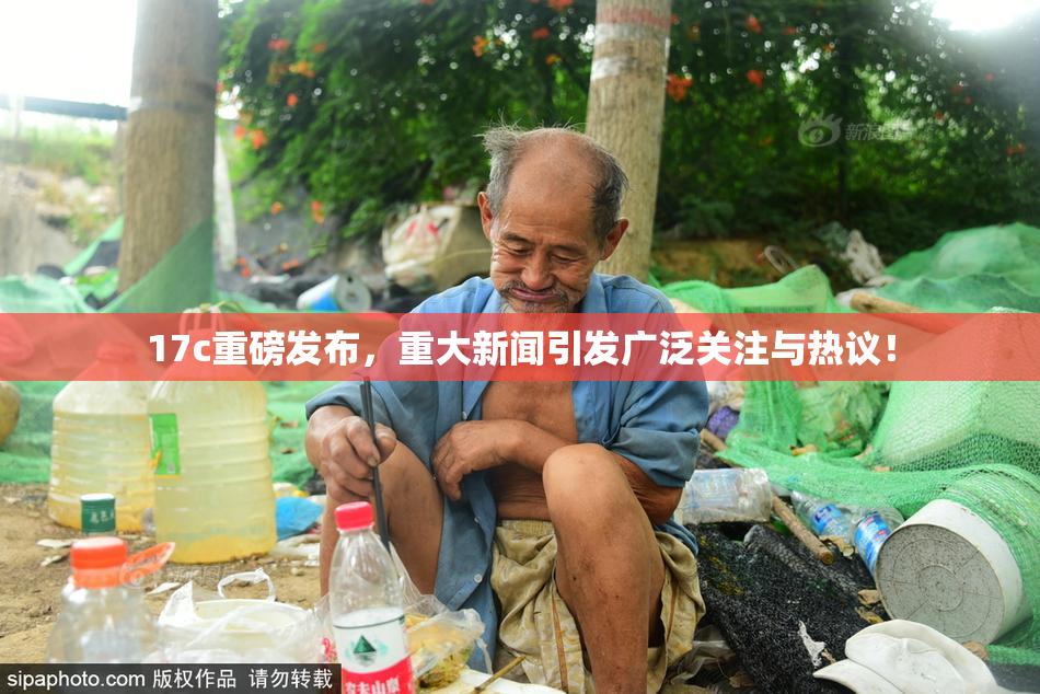 17c重磅发布，重大新闻引发广泛关注与热议！