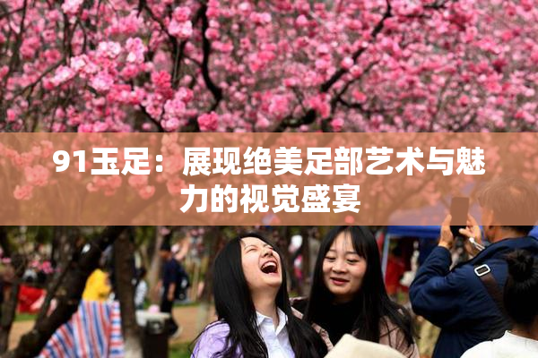 91玉足：展现绝美足部艺术与魅力的视觉盛宴