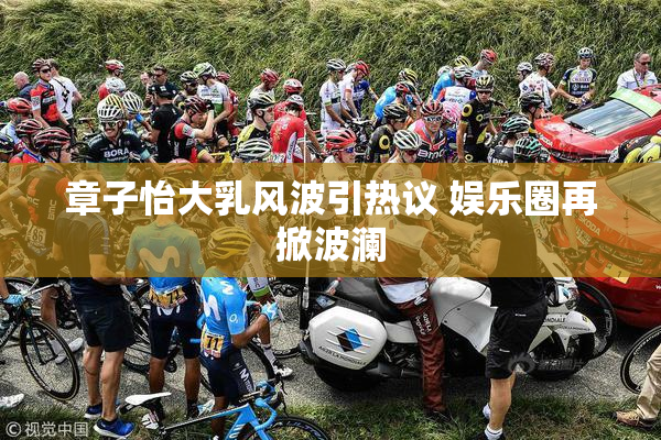 章子怡大乳风波引热议 娱乐圈再掀波澜