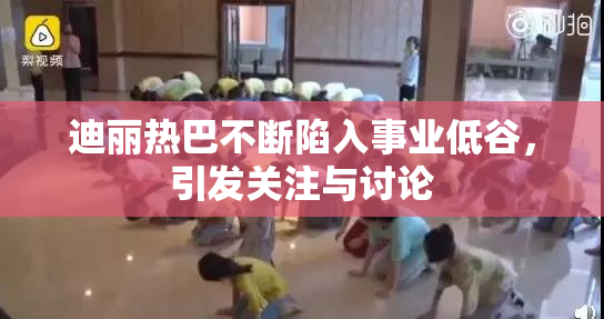 迪丽热巴不断陷入事业低谷，引发关注与讨论
