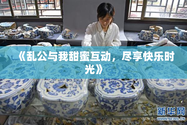 《乱公与我甜蜜互动，尽享快乐时光》
