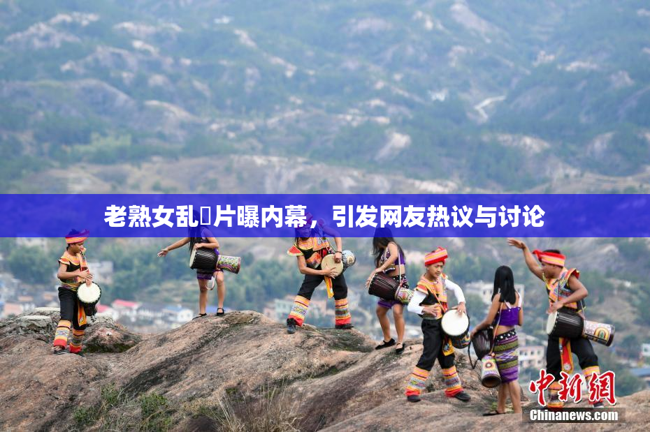 老熟女乱婬片曝内幕，引发网友热议与讨论