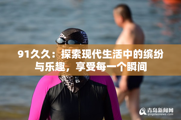 91久久：探索现代生活中的缤纷与乐趣，享受每一个瞬间