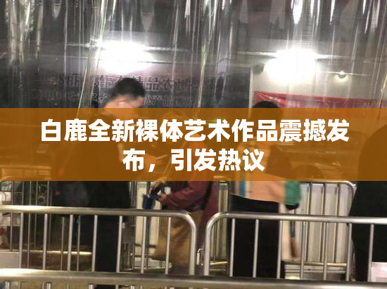 白鹿全新裸体艺术作品震撼发布，引发热议