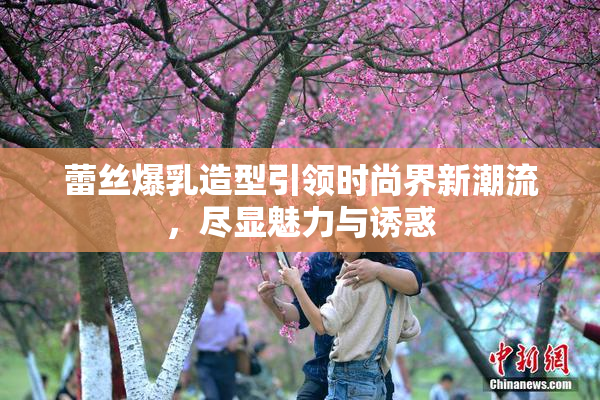 蕾丝爆乳造型引领时尚界新潮流，尽显魅力与诱惑