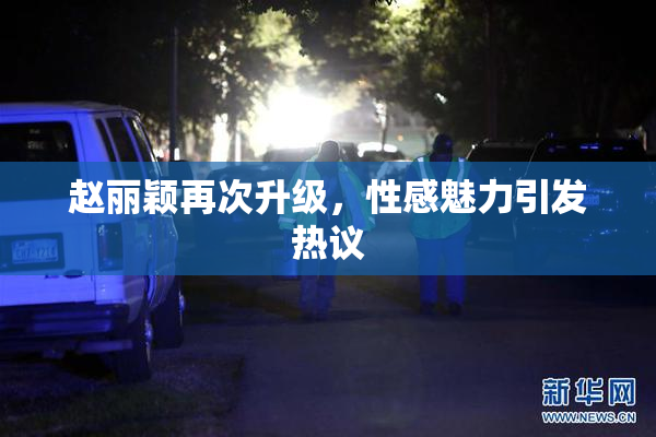 赵丽颖再次升级，性感魅力引发热议
