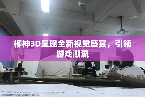 柳神3D呈现全新视觉盛宴，引领游戏潮流