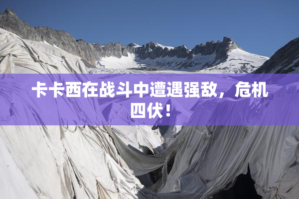 卡卡西在战斗中遭遇强敌，危机四伏！