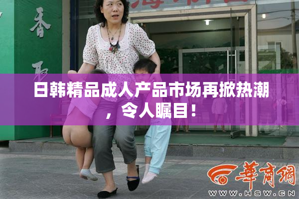 日韩精品成人产品市场再掀热潮，令人瞩目！