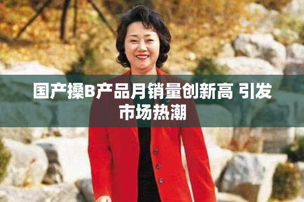 国产搡B产品月销量创新高 引发市场热潮