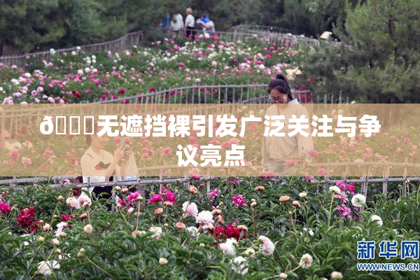 🔞无遮挡裸引发广泛关注与争议亮点