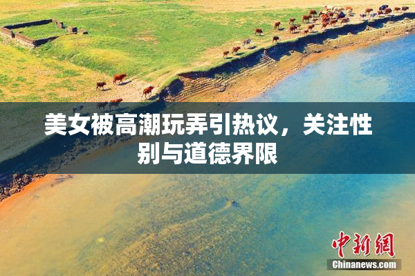 美女被高潮玩弄引热议，关注性别与道德界限