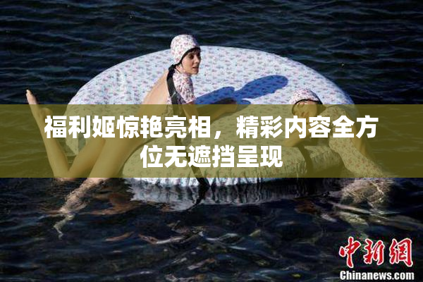 福利姬惊艳亮相，精彩内容全方位无遮挡呈现