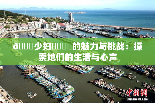 🔞少妇❌‌❌‌的魅力与挑战：探索她们的生活与心声