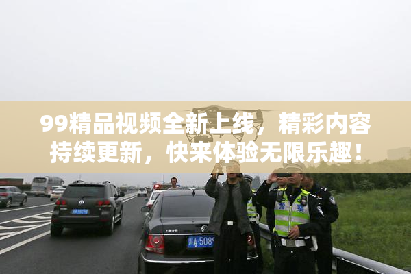 99精品视频全新上线，精彩内容持续更新，快来体验无限乐趣！
