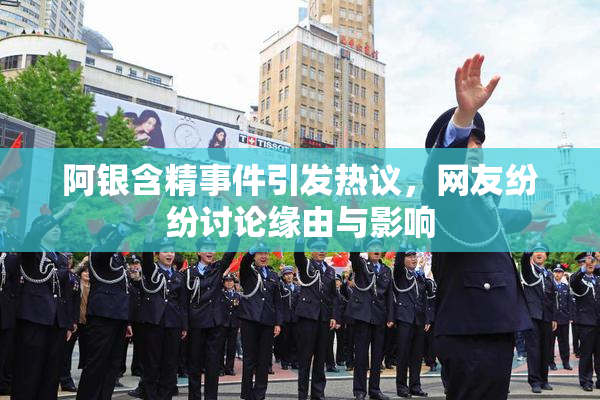 阿银含精事件引发热议，网友纷纷讨论缘由与影响