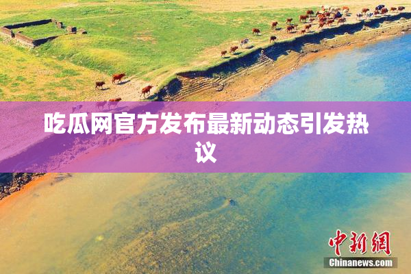 吃瓜网官方发布最新动态引发热议