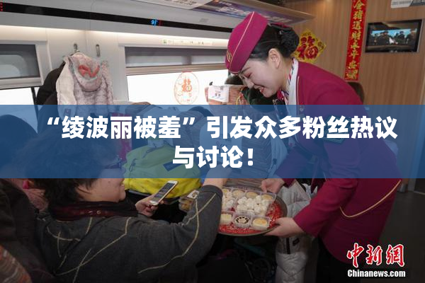 “绫波丽被羞”引发众多粉丝热议与讨论！