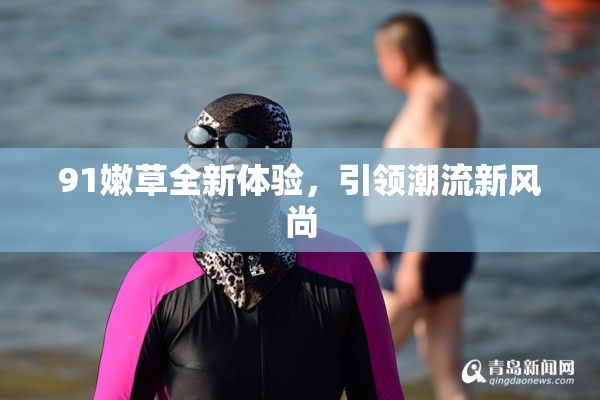 91嫩草全新体验，引领潮流新风尚