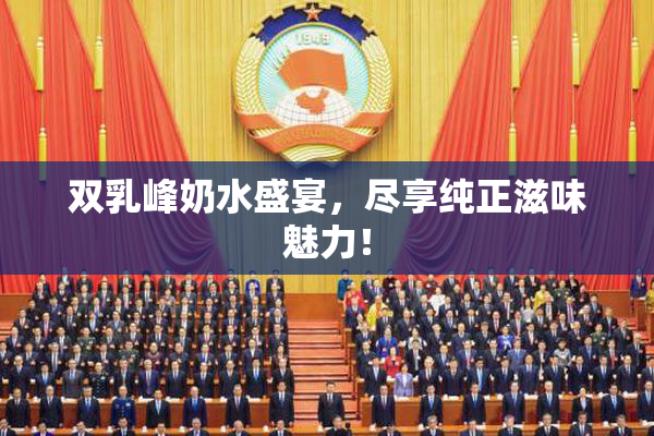 双乳峰奶水盛宴，尽享纯正滋味魅力！