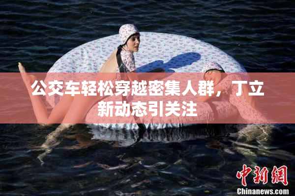 公交车轻松穿越密集人群，丁立新动态引关注
