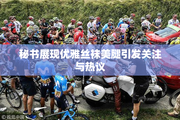 秘书展现优雅丝袜美腿引发关注与热议