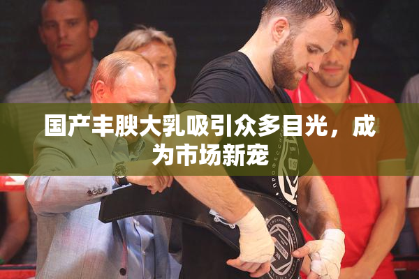 国产丰腴大乳吸引众多目光，成为市场新宠