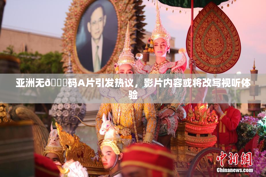 亚洲无🈚码A片引发热议，影片内容或将改写视听体验