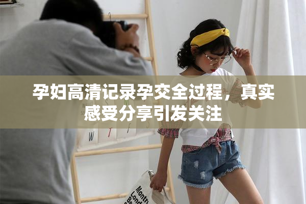 孕妇高清记录孕交全过程，真实感受分享引发关注