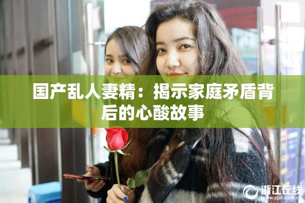 国产乱人妻精：揭示家庭矛盾背后的心酸故事