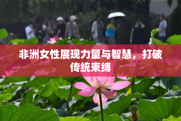 非洲女性展现力量与智慧，打破传统束缚