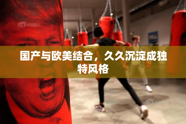 国产与欧美结合，久久沉淀成独特风格