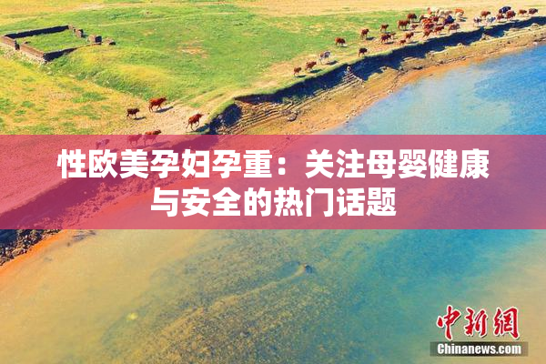 性欧美孕妇孕重：关注母婴健康与安全的热门话题