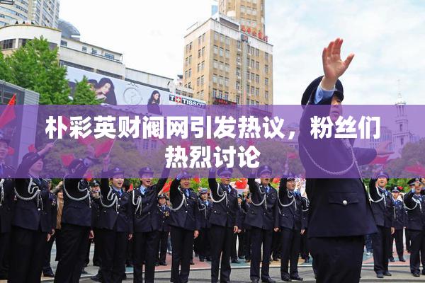朴彩英财阀网引发热议，粉丝们热烈讨论