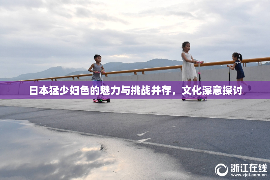 日本猛少妇色的魅力与挑战并存，文化深意探讨