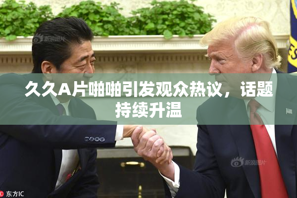 久久A片啪啪引发观众热议，话题持续升温