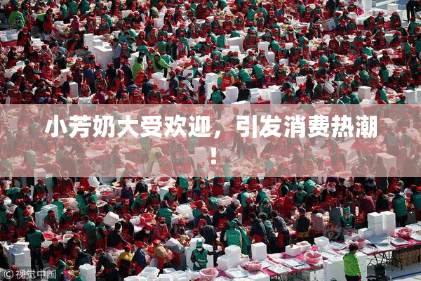 小芳奶大受欢迎，引发消费热潮！