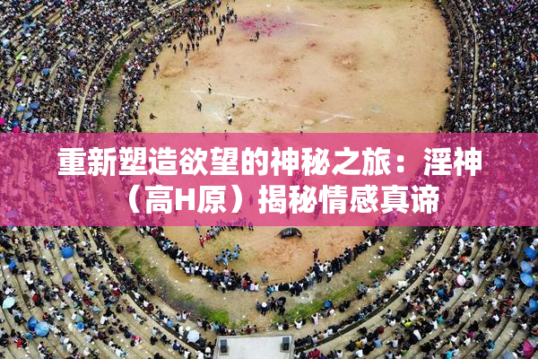 重新塑造欲望的神秘之旅：淫神（高H原）揭秘情感真谛