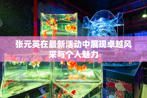 张元英在最新活动中展现卓越风采与个人魅力