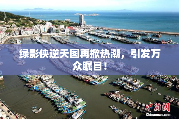 绿影侠逆天图再掀热潮，引发万众瞩目！