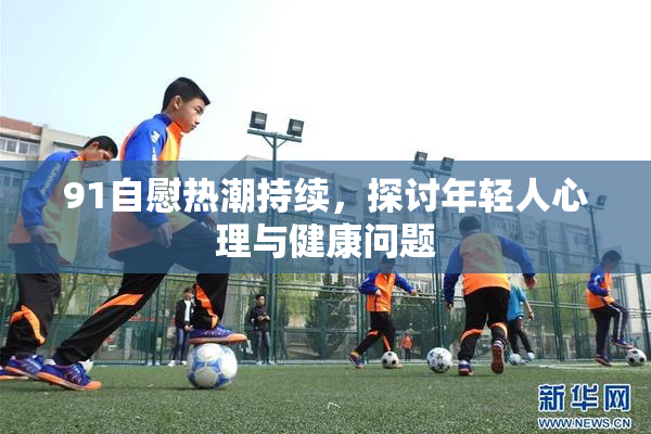 91自慰热潮持续，探讨年轻人心理与健康问题