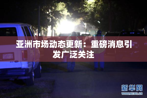 亚洲市场动态更新：重磅消息引发广泛关注