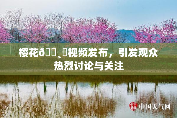 樱花🌸‌视频发布，引发观众热烈讨论与关注