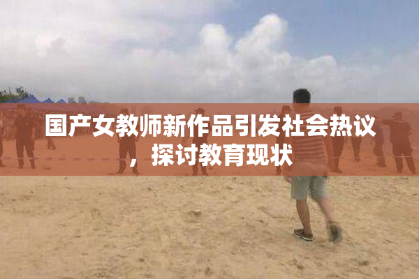 国产女教师新作品引发社会热议，探讨教育现状