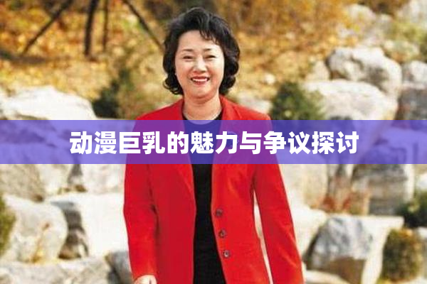 动漫巨乳的魅力与争议探讨