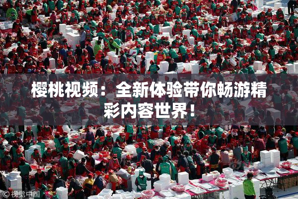 樱桃视频：全新体验带你畅游精彩内容世界！