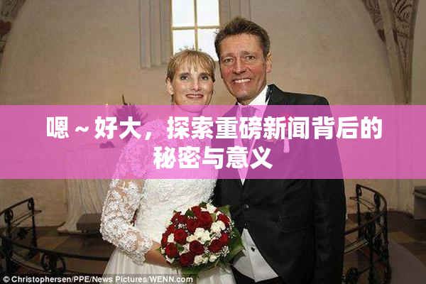 嗯～好大，探索重磅新闻背后的秘密与意义