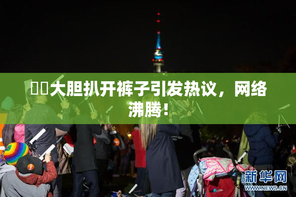 妺妺大胆扒开裤子引发热议，网络沸腾！